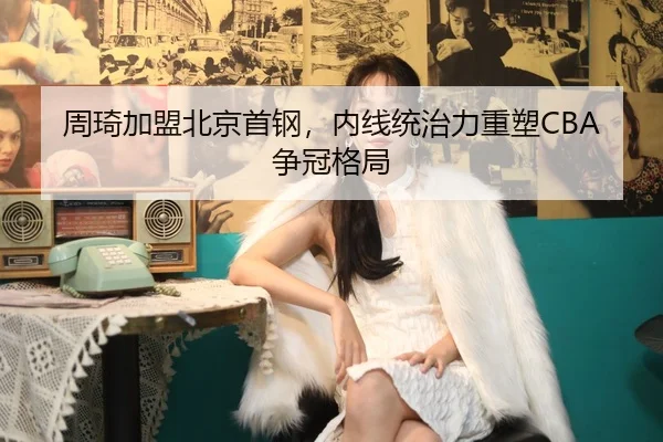 周琦加盟北京首钢，内线统治力重塑CBA争冠格局