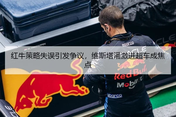 红牛策略失误引发争议，维斯塔潘激进超车成焦点