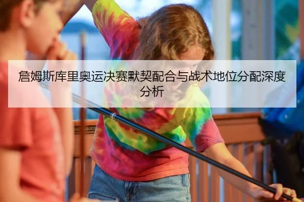 詹姆斯库里奥运决赛默契配合与战术地位分配深度分析