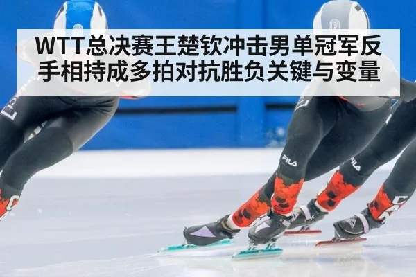WTT总决赛王楚钦冲击男单冠军反手相持成多拍对抗胜负关键与变量